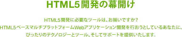 HTML5開発の幕開け HTML5開発に必要なツールは、お揃いですか？HTML5ベースマルチプラットフォームWebアプリケーション開発を行おうとしているあなたに、ぴったりのテクノロジーとツール、そしてサポートを提供いたします。